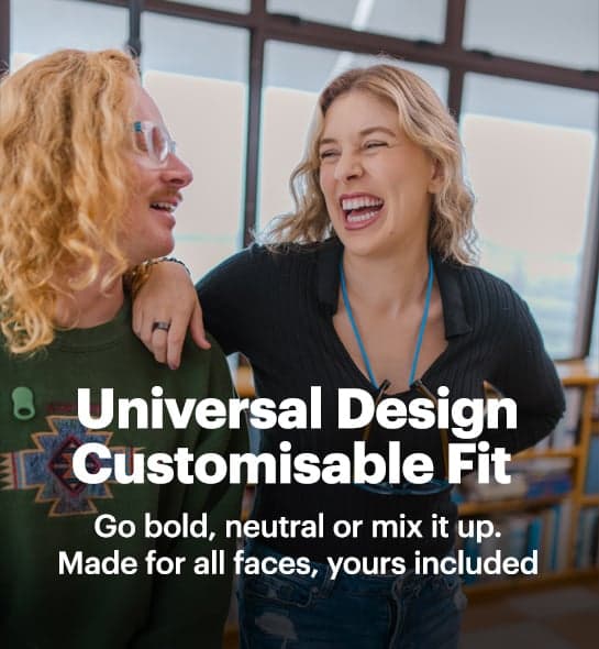 Universal design Customisable Fit. Go bold, neutral or mix it up. Made for all faces, yours included
