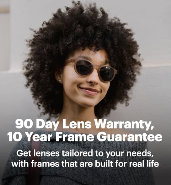 90 Day Lens Warranty, 10 Year Frame Guarantee. Get lenses tailored to your needs, with frames that are built for life.